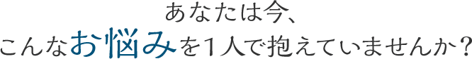 こんなお悩みを1人で抱えていませんか